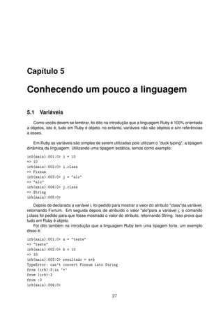 Capítulo 5
Conhecendo um pouco a linguagem
5.1 Variáveis
Como vocês devem se lembrar, foi dito na introdução que a linguagem Ruby é 100% orientada
a objetos, isto é, tudo em Ruby é objeto, no entanto, variáveis não são objetos e sim referências
a esses.
Em Ruby as variáveis são simples de serem utilizadas pois utilizam o "duck typing", a tipagem
dinâmica da linguagem. Utilizando uma tipagem estática, temos como exemplo:
irb(main):001:0> i = 10
=> 10
irb(main):002:0> i.class
=> Fixnum
irb(main):003:0> j = "alo"
=> "alo"
irb(main):004:0> j.class
=> String
irb(main):005:0>
Depois de declarada a variável i, foi pedido para mostrar o valor do atributo "class"da variável,
retornando Fixnum. Em seguida depois de atribuído o valor "alo"para a variável j, o comando
j.class foi pedido para que fosse mostrado o valor do atributo, retornando String. Isso prova que
tudo em Ruby é objeto.
Foi dito também na introdução que a linguagem Ruby tem uma tipagem forte, um exemplo
disso é:
irb(main):001:0> a = "teste"
=> "teste"
irb(main):002:0> b = 10
=> 10
irb(main):003:0> resultado = a+b
TypeError: can't convert Fixnum into String
from (irb):3:in `+'
from (irb):3
from :0
irb(main):004:0>
27
 
