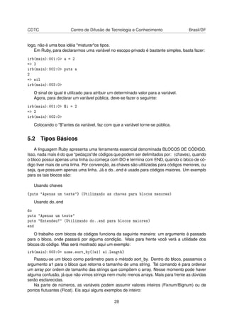 CDTC Centro de Difusão de Tecnologia e Conhecimento Brasil/DF
logo, não é uma boa idéia "misturar"os tipos.
Em Ruby, para declararmos uma variável no escopo privado é bastante simples, basta fazer:
irb(main):001:0> a = 2
=> 2
irb(main):002:0> puts a
2
=> nil
irb(main):003:0>
O sinal de igual é utilizado para atribuir um determinado valor para a variável.
Agora, para declarar um variável pública, deve-se fazer o seguinte:
irb(main):001:0> $i = 2
=> 2
irb(main):002:0>
Colocando o "$"antes da variável, faz com que a variável torne-se pública.
5.2 Tipos Básicos
A linguagem Ruby apresenta uma ferramenta essencial denominada BLOCOS DE CÓDIGO.
Isso, nada mais é do que "pedaços"de códigos que podem ser delimitados por: (chaves), quando
o bloco possui apenas uma linha ou começa com DO e termina com END, quando o bloco de có-
digo tiver mais de uma linha. Por convenção, as chaves são ultilizadas para códigos menores, ou
seja, que possuem apenas uma linha. Já o do...end é usado para códigos maiores. Um exemplo
para os tais blocos são:
Usando chaves
{puts "Apenas um teste"} (Utilizando as chaves para blocos menores)
Usando do..end
do
puts "Apenas um teste"
puts "Entendeu?" (Utilizando do..end para blocos maiores)
end
O trabalho com blocos de códigos funciona da seguinte maneira: um argumento é passado
para o bloco, onde passará por alguma condição. Mais para frente você verá a utilidade dos
blocos do código. Mas será mostrado aqui um exemplo:
irb(main):003:0> nome.sort_by{|a1| a1.length}
Passou-se um bloco como parâmetro para o método sort_by. Dentro do bloco, passamos o
argumento a1 para o bloco que retorna o tamanho de uma string. Tal comando é para ordenar
um array por ordem de tamanho das strings que compõem o array. Nesse momento pode haver
alguma confusão, já que não vimos strings nem muito menos arrays. Mais para frente as dúvidas
serão esclarecidas.
Na parte de números, as variáveis podem assumir valores inteiros (Fixnum/Bignum) ou de
pontos ﬂutuantes (Float). Eis aqui alguns exemplos de inteiro:
28
 