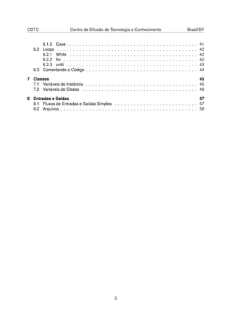 CDTC Centro de Difusão de Tecnologia e Conhecimento Brasil/DF
6.1.2 Case . . . . . . . . . . . . . . . . . . . . . . . . . . . . . . . . . . . . . . . . . 41
6.2 Loops . . . . . . . . . . . . . . . . . . . . . . . . . . . . . . . . . . . . . . . . . . . . 42
6.2.1 While . . . . . . . . . . . . . . . . . . . . . . . . . . . . . . . . . . . . . . . . 42
6.2.2 for . . . . . . . . . . . . . . . . . . . . . . . . . . . . . . . . . . . . . . . . . . 42
6.2.3 until . . . . . . . . . . . . . . . . . . . . . . . . . . . . . . . . . . . . . . . . . 43
6.3 Comentando o Código . . . . . . . . . . . . . . . . . . . . . . . . . . . . . . . . . . . 44
7 Classes 45
7.1 Variáveis de Instância . . . . . . . . . . . . . . . . . . . . . . . . . . . . . . . . . . . 45
7.2 Variáveis de Classe . . . . . . . . . . . . . . . . . . . . . . . . . . . . . . . . . . . . 48
8 Entradas e Saídas 57
8.1 Fluxos de Entradas e Saídas Simples . . . . . . . . . . . . . . . . . . . . . . . . . . 57
8.2 Arquivos . . . . . . . . . . . . . . . . . . . . . . . . . . . . . . . . . . . . . . . . . . . 58
2
 