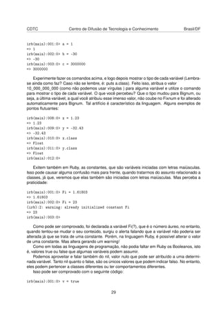 CDTC Centro de Difusão de Tecnologia e Conhecimento Brasil/DF
irb(main):001:0> a = 1
=> 1
irb(main):002:0> b = -30
=> -30
irb(main):003:0> c = 3000000
=> 3000000
Experimente fazer os comandos acima, e logo depois mostrar o tipo de cada variável (Lembra-
se ainda como faz? Caso não se lembre, é: puts a.class). Feito isso, atribua o valor
10_000_000_000 (como não podemos usar vírgulas ) para alguma variável e utilize o comando
para mostrar o tipo de cada variável. O que você percebeu? Que o tipo mudou para Bignum, ou
seja, a última variável, a qual você atribuiu esse imenso valor, não coube no Fixnum e foi alterado
automaticamente para Bignum. Tal artifício é característico da linguagem. Alguns exemplos de
pontos ﬂutuantes:
irb(main):008:0> x = 1.23
=> 1.23
irb(main):009:0> y = -32.43
=> -32.43
irb(main):010:0> x.class
=> Float
irb(main):011:0> y.class
=> Float
irb(main):012:0>
Exitem também em Ruby, as constantes, que são variáveis iniciadas com letras maiúsculas.
Isso pode causar alguma confusão mais para frente, quando tratarmos do assunto relacionado a
classes, já que, veremos que elas também são iniciadas com letras maiúsculas. Mas perceba a
praticidade:
irb(main):001:0> Fi = 1.61803
=> 1.61803
irb(main):002:0> Fi = 23
(irb):2: warning: already initialized constant Fi
=> 23
irb(main):003:0>
Como pode ser comprovado, foi declarada a variável Fi(?), que é o número áureo, no entanto,
quando tentou-se mudar o seu conteúdo, surgiu o alerta falando que a variável não poderia ser
alterada já que se trata de uma constante. Porém, na linguagem Ruby, é possível alterar o valor
de uma constante. Mas altera gerando um warning!
Como em todas as linguagens de programação, não podia faltar em Ruby os Booleanos, isto
é, valores true ou false que algumas variáveis podem assumir.
Podemos aproveitar e falar também do nil, valor nulo que pode ser atribuído a uma determi-
nada variável. Tanto nil quanto o false, são os únicos valores que podem indicar falso. No entanto,
eles podem pertencer a classes diferentes ou ter comportamentos diferentes.
Isso pode ser comprovado com o seguinte código:
irb(main):001:0> v = true
29
 