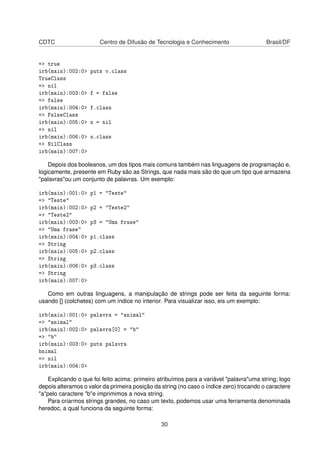 CDTC Centro de Difusão de Tecnologia e Conhecimento Brasil/DF
=> true
irb(main):002:0> puts v.class
TrueClass
=> nil
irb(main):003:0> f = false
=> false
irb(main):004:0> f.class
=> FalseClass
irb(main):005:0> n = nil
=> nil
irb(main):006:0> n.class
=> NilClass
irb(main):007:0>
Depois dos booleanos, um dos tipos mais comuns também nas linguagens de programação e,
logicamente, presente em Ruby são as Strings, que nada mais são do que um tipo que armazena
"palavras"ou um conjunto de palavras. Um exemplo:
irb(main):001:0> p1 = "Teste"
=> "Teste"
irb(main):002:0> p2 = "Teste2"
=> "Teste2"
irb(main):003:0> p3 = "Uma frase"
=> "Uma frase"
irb(main):004:0> p1.class
=> String
irb(main):005:0> p2.class
=> String
irb(main):006:0> p3.class
=> String
irb(main):007:0>
Como em outras linguagens, a manipulação de strings pode ser feita da seguinte forma:
usando [] (colchetes) com um índice no interior. Para visualizar isso, eis um exemplo:
irb(main):001:0> palavra = "animal"
=> "animal"
irb(main):002:0> palavra[0] = "b"
=> "b"
irb(main):003:0> puts palavra
bnimal
=> nil
irb(main):004:0>
Explicando o que foi feito acima: primeiro atribuímos para a variável "palavra"uma string; logo
depois alteramos o valor da primeira posição da string (no caso o índice zero) trocando o caractere
"a"pelo caractere "b"e imprimimos a nova string.
Para criarmos strings grandes, no caso um texto, podemos usar uma ferramenta denominada
heredoc, a qual funciona da seguinte forma:
30
 