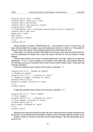 CDTC Centro de Difusão de Tecnologia e Conhecimento Brasil/DF
irb(main):001:0> texto = <<INICIO
irb(main):002:0" Começa aqui o teste
irb(main):003:0" para mostrar
irb(main):004:0" como funciona o heredoc
irb(main):005:0" INICIO
=> "Come303247a aqui o testenpara mostrarncomo funciona o heredocn"
irb(main):006:0> puts texto
Começa aqui o teste
para mostrar
como funciona o heredoc
=> nil
irb(main):007:0>
Nesse exemplo, foi usado o "INICIO"depois do «, para delimitar o início e ﬁm da string. Ou
seja, você que determina a palavra que será usada para demarcar o texto ou a "string grande".
Faça um teste você mesmo, utilize qualquer palavra para a delimitação do texto.
Observação: foi utilizada a palavra delimitadora de string em caixa alta unicamente para me-
lhorar a visualização do código, isto é, para não causar confusão na hora de analisar o código
digitado.
Falemos agora sobre como ocorre a concatenação(união) de strings. Utiliza-se os seguintes
operadores: "+="ou «<"(sem as aspas). Como pode ter sido observado, essa sessão baseia-se
em exemplos para que se entenda melhor como funciona determinada função. Então aqui vão
mais dois exemplos:
O primeiro exemplo é para mostrar como funciona o operador «<":
irb(main):001:0> t1 = "Mudando de exemplo"
=> "Mudando de exemplo"
irb(main):002:0> t1 << ", diferente de 'teste'"
=> "Mudando de exemplo, diferente de 'teste'"
irb(main):003:0> puts t1
Mudando de exemplo, diferente de 'teste'
=> nil
irb(main):004:0>
O segundo exemplo é para mostrar como funciona o operador "+=":
irb(main):001:0> t1 = "Outro exemplo"
=> "Outro exemplo"
irb(main):002:0> t1 += ", diferente de 'teste'"
=> "Outro exemplo, diferente de 'teste'"
irb(main):003:0> puts t1
Outro exemplo, diferente de 'teste'
=> nil
irb(main):004:0>
Basicamente é isso que precisamos saber de string. Mais para frente, quando começarmos a
aprofundar o curso falando sobre orientação a objetos, serão mostradas algumas funções novas.
Existem também em Ruby os intervalos denominados Ranges. Eles são declarados da se-
guinte forma:
31
 