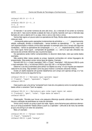 CDTC Centro de Difusão de Tecnologia e Conhecimento Brasil/DF
irb(main):001:0> i1 = 0..5
=> 0..5
irb(main):002:0> i2 = 0...5
=> 0...5
irb(main):003:0>
O intervalo i1 vai conter números de zero até cinco. Já, o intervalo i2 irá conter os números
de zero até 4. Isso ocorre devido a adição de mais um ponto, fazendo com que o intervalo seja
fechado em zero e aberto em 5, ou seja, inclui o zero e não inclui o cinco.
Vamos falar agora um pouco sobre os operadores do Ruby. Muitos deles são bastante conhe-
cidos por você.
- começando pelas quatro operações fundamentais da aritmética: +, - , / , * , respectivamente,
adição, subtração, divisão e multiplicação; - temos também os operadores: ** , % , que indi-
cam exponenciação e módulo (vimos esse operador no exemplo para criar 2 arrays sob algumas
condições); - temos os operadores de comparação: > ,< , >= , <= , respectivamente, maior, me-
nor, maior igual, menor igual; - comparador de igualdade: ==; - and e or que são utilizados nas
estruturas de controle (Veremos isso na próxima lição).
Os operadores serão melhor compreendidos no decorrer desta lição, visto que serão dados
exemplos.
Não poderia faltar nessa sessão os arrays, bastante conhecidos em várias linguagens de
programação. Eles podem conter vários tipos de objetos. Exemplo:
irb(main):001:0> v = [’mais’,’exemplos’,100] => ["mais", "exemplos", 100] irb(main):002:0> puts
v mais exemplos 100 => nil irb(main):003:0> puts v[2] 100 => nil irb(main):004:0>
Observe o uso de [] (colchetes) para atribuir os objetos ao array "v"e as vírgulas que separam
cada termo do array. Veja também como faz para mostrar o conteúdo utilizando índices.
Existe um atalho bastante útil quando trabalhamos com arrays com apenas strings, é o %w.
Esse atalho funciona da seguinte forma:
irb(main):001:0> v = %w(caneta lapis apontador regua)
=> ["caneta", "lapis", "apontador", "regua"]
irb(main):002:0>
Caso queira usar uma string "composta"(com mais de uma palavra) como no exemplo abaixo,
basta utilizar o caractere "¨(sem as aspas).
irb(main):001:0> v1 = %w(cachorro gato colhe tigre dente de sabre)
=> ["cachorro", "gato", "colhe", "tigre dente de sabre"]
irb(main):002:0>
Observação: Perceba que houve uma pequena diferença quando utilizamos o atalho %w.
Houve a utilização de parênteses ao invés de colchetes.
Vimos como montar um array a partir do nada. Agora, como faríamos para adicionar elemen-
tos a um array já existente? Basta utilizar o push ou o operador « (olha ele aí de novo, faz sentido
já que uma string é um vetor de caractere).
Mais um exemplo:
irb(main):001:0> v = %w(azul vermelho)
=> ["azul", "vermelho"]
irb(main):002:0> v.push "laranja"
32
 