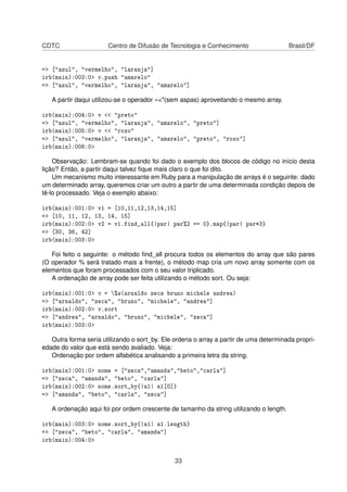 CDTC Centro de Difusão de Tecnologia e Conhecimento Brasil/DF
=> ["azul", "vermelho", "laranja"]
irb(main):003:0> v.push "amarelo"
=> ["azul", "vermelho", "laranja", "amarelo"]
A partir daqui utilizou-se o operador «<"(sem aspas) aproveitando o mesmo array.
irb(main):004:0> v << "preto"
=> ["azul", "vermelho", "laranja", "amarelo", "preto"]
irb(main):005:0> v << "roxo"
=> ["azul", "vermelho", "laranja", "amarelo", "preto", "roxo"]
irb(main):006:0>
Observação: Lembram-se quando foi dado o exemplo dos blocos de código no início desta
lição? Então, a partir daqui talvez ﬁque mais claro o que foi dito.
Um mecanismo muito interessante em Ruby para a manipulação de arrays é o seguinte: dado
um determinado array, queremos criar um outro a partir de uma determinada condição depois de
tê-lo processado. Veja o exemplo abaixo:
irb(main):001:0> v1 = [10,11,12,13,14,15]
=> [10, 11, 12, 13, 14, 15]
irb(main):002:0> v2 = v1.find_all{|par| par%2 == 0}.map{|par| par*3}
=> [30, 36, 42]
irb(main):003:0>
Foi feito o seguinte: o método ﬁnd_all procura todos os elementos do array que são pares
(O operador % será tratado mais a frente), o método map cria um novo array somente com os
elementos que foram processados com o seu valor triplicado.
A ordenação de array pode ser feita utilizando o método sort. Ou seja:
irb(main):001:0> v = %w(arnaldo zeca bruno michele andrea)
=> ["arnaldo", "zeca", "bruno", "michele", "andrea"]
irb(main):002:0> v.sort
=> ["andrea", "arnaldo", "bruno", "michele", "zeca"]
irb(main):003:0>
Outra forma seria utilizando o sort_by. Ele ordena o array a partir de uma determinada propri-
edade do valor que está sendo avaliado. Veja:
Ordenação por ordem alfabética analisando a primeira letra da string.
irb(main):001:0> nome = ["zeca","amanda","beto","carla"]
=> ["zeca", "amanda", "beto", "carla"]
irb(main):002:0> nome.sort_by{|a1| a1[0]}
=> ["amanda", "beto", "carla", "zeca"]
A ordenação aqui foi por ordem crescente de tamanho da string utilizando o length.
irb(main):003:0> nome.sort_by{|a1| a1.length}
=> ["zeca", "beto", "carla", "amanda"]
irb(main):004:0>
33
 