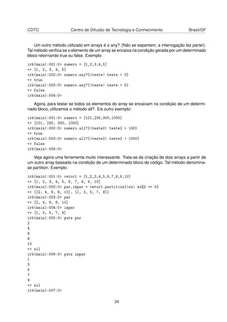 CDTC Centro de Difusão de Tecnologia e Conhecimento Brasil/DF
Um outro método utilizado em arrays é o any? (Não se espantem, a interrogação faz parte!).
Tal método veriﬁca se o elemento de um array se encaixa na condição gerada por um determinado
bloco retornando true ou false. Exemplo:
irb(main):001:0> numero = [1,2,3,4,5]
=> [1, 2, 3, 4, 5]
irb(main):002:0> numero.any?{|teste| teste > 3}
=> true
irb(main):003:0> numero.any?{|teste| teste > 5}
=> false
irb(main):004:0>
Agora, para testar se todos os elementos do array se encaixam na condição de um determi-
nado bloco, utilizamos o método all?. Eis outro exemplo:
irb(main):001:0> numero = [101,230,300,1000]
=> [101, 230, 300, 1000]
irb(main):002:0> numero.all?{|teste2| teste2 > 100}
=> true
irb(main):003:0> numero.all?{|teste2| teste2 > 1000}
=> false
irb(main):004:0>
Veja agora uma ferramenta muito interessante. Trata-se da criação de dois arrays a partir de
um outro array baseado na condição de um determinado bloco de código. Tal método denomina-
se partition. Exemplo:
irb(main):001:0> vetor1 = [1,2,3,4,5,6,7,8,9,10]
=> [1, 2, 3, 4, 5, 6, 7, 8, 9, 10]
irb(main):002:0> par,impar = vetor1.partition{|ex| ex%2 == 0}
=> [[2, 4, 6, 8, 10], [1, 3, 5, 7, 9]]
irb(main):003:0> par
=> [2, 4, 6, 8, 10]
irb(main):004:0> impar
=> [1, 3, 5, 7, 9]
irb(main):005:0> puts par
2
4
6
8
10
=> nil
irb(main):006:0> puts impar
1
3
5
7
9
=> nil
irb(main):007:0>
34
 
