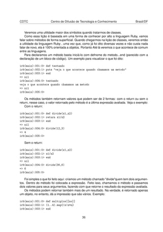 CDTC Centro de Difusão de Tecnologia e Conhecimento Brasil/DF
Veremos uma utilidade maior dos símbolos quando tratarmos de classes.
Como essa lição é baseada em uma forma de conhecer por alto a linguagem Ruby, vamos
falar sobre métodos de forma superﬁcial. Quando chegarmos na lição de classes, veremos então
a utilidade da linguagem Ruby , uma vez que, como já foi dito diversas vezes e não custa nada
falar de novo, ela é 100% orientada a objetos. Portanto Até lá veremos o que acontece de comum
entre as linguagens.
Para declaramos um método basta iniciá-lo com defnome do metodo...end (parecido com a
declaração de um bloco de código). Um exemplo para visualizar o que foi dito:
irb(main):001:0> def testando
irb(main):002:1> puts "veja o que acontece quando chamamos um metodo"
irb(main):003:1> end
=> nil
irb(main):004:0> testando
veja o que acontece quando chamamos um metodo
=> nil
irb(main):005:0>
Os métodos também retornam valores que podem ser de 2 formas: com o return ou sem o
return, nesse caso, o valor retornado pelo método é a última expressão avaliada. Veja o exemplo:
Com o return:
irb(main):001:0> def divide(x1,x2)
irb(main):002:1> return x1/x2
irb(main):003:1> end
=> nil
irb(main):004:0> divide(12,3)
=> 4
irb(main):005:0>
Sem o return:
irb(main):001:0> def divide(x1,x2)
irb(main):002:1> x1/x2
irb(main):003:1> end
=> nil
irb(main):004:0> divide(36,6)
=> 6
irb(main):005:0>
Foi simples o que foi feito aqui: criamos um método chamado "divide"quem tem dois argumen-
tos. Dentro do método foi colocada a expressão. Feito isso, chamamos o método e passamos
dois valores para seus argumentos, fazendo com que retorne o resultado da expressão avaliada.
Os métodos podem retornar também mais de um resultado. Na verdade, é retornado apenas
um objeto, no entanto, dá a impressão que são vários. Exemplo:
irb(main):001:0> def multiplos[[no]]
irb(main):002:1> (1..4).map{|x|x*n}
irb(main):003:1> end
36
 