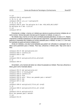 CDTC Centro de Difusão de Tecnologia e Conhecimento Brasil/DF
=> nil
irb(main):004:0> multiplos(3)
=> [3, 6, 9, 12]
irb(main):005:0> a,b,c,d = multiplos(3)
=> [3, 6, 9, 12]
irb(main):006:0> puts "Os multiplos de 3 são: #{a},#{b},#{c},#{d}"
Os multiplos de 3 são: 3,6,9,12
=> nil
irb(main):007:0>
Entendendo o código: criamos um método que calcula os quatros primeiros múltiplos de um
certo número. Vemos isso pelo intervalo que foi imposto no método, no caso o 4.
No método map, criamos um array com a condição passada pelo bloco, no caso o x*n. Depois,
chamamos o método e passamos um valor para seu argumento. Logo após esses procedimentos,
pedimos a impressão dos múltiplos do número passado para o método, no caso, o 3. Com isso,
foi mostrado os quatro primeiros múltiplos de 3.
Ainda em métodos, uma das funcionalidades que podem ser utilizadas é o passagem de um
bloco como parâmetro para o método. Para isso, utilizamos o método yield. Veja como isso é
feito:
irb(main):001:0> def multiplica(a1,b1)
irb(main):002:1> yield(a1,b1)
irb(main):003:1> end
=> nil
irb(main):004:0> multiplica(3,4){|x1,x2|x1*x2}
=> 12
irb(main):005:0>
Há também, uma maneira de testar se o bloco foi passado ao método. Para isso utilizamos o
block_given como mostrado abaixo:
irb(main):001:0> def multiplica(a1,b1)
irb(main):002:1> if block_given?
irb(main):003:2> yield(a1,b1)
irb(main):004:2> else
irb(main):005:2* puts " Bloco nao passado para o metodo!"
irb(main):006:2> end
irb(main):007:1> end
=> nil
irb(main):008:0> multiplica(2,7){|x1,x2| x1*x2}
=> 14
irb(main):009:0> multiplica(3,5){|x1,x2| x1*x2}
=> 15
irb(main):010:0> multiplica(3,5)
Bloco nao passado para o metodo!
=> nil
irb(main):011:0>
37
 