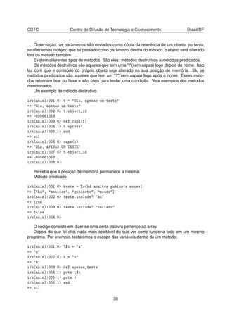 CDTC Centro de Difusão de Tecnologia e Conhecimento Brasil/DF
Observação: os parâmetros são enviados como cópia da referência de um objeto, portanto,
se alterarmos o objeto que foi passado como parâmetro, dentro do método, o objeto será alterado
fora do método também.
Existem diferentes tipos de métodos. São eles: métodos destrutivos e métodos predicados.
Os métodos destrutivos são aqueles que têm uma "!"(sem aspas) logo depois do nome. Isso
faz com que o conteúdo do próprio objeto seja alterado na sua posição de memória. Já, os
métodos predicados são aqueles que têm um "?"(sem aspas) logo após o nome. Esses méto-
dos retornam true ou false e são úteis para testar uma condição. Veja exemplos dos métodos
mencionados.
Um exemplo de método destrutivo:
irb(main):001:0> t = "Ola, apenas um teste"
=> "Ola, apenas um teste"
irb(main):002:0> t.object_id
=> -605661358
irb(main):003:0> def caps(t)
irb(main):004:1> t.upcase!
irb(main):005:1> end
=> nil
irb(main):006:0> caps(t)
=> "OLA, APENAS UM TESTE"
irb(main):007:0> t.object_id
=> -605661358
irb(main):008:0>
Perceba que a posição de memória permanece a mesma.
Método predicado:
irb(main):001:0> teste = %w(hd monitor gabinete mouse)
=> ["hd", "monitor", "gabinete", "mouse"]
irb(main):002:0> teste.include? "hd"
=> true
irb(main):003:0> teste.include? "teclado"
=> false
irb(main):004:0>
O código consiste em dizer se uma certa palavra pertence ao array.
Depois do que foi dito, nada mais aceitável do que ver como funciona tudo em um mesmo
programa. Por exemplo, testaremos o escopo das variáveis dentro de um método:
irb(main):001:0> $t = "a"
=> "a"
irb(main):002:0> t = "b"
=> "b"
irb(main):003:0> def apenas_teste
irb(main):004:1> puts $t
irb(main):005:1> puts t
irb(main):006:1> end
=> nil
38
 