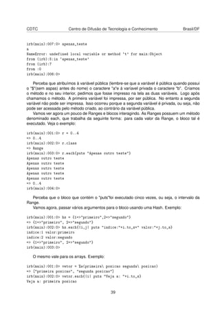 CDTC Centro de Difusão de Tecnologia e Conhecimento Brasil/DF
irb(main):007:0> apenas_teste
a
NameError: undefined local variable or method `t' for main:Object
from (irb):5:in `apenas_teste'
from (irb):7
from :0
irb(main):008:0>
Perceba que atribuímos à variável pública (lembre-se que a variável é pública quando possui
o "$"(sem aspas) antes do nome) o caractere "a"e à varíavel privada o caractere "b". Criamos
o método e no seu interior, pedimos que fosse impresso na tela as duas variáveis. Logo após
chamamos o método. A primeira variável foi impressa, por ser pública. No entanto a segunda
variável não pode ser impressa. Isso ocorreu porque a segunda variável é privada, ou seja, não
pode ser acessada pelo método criado, ao contrário da variável pública.
Vamos ver agora um pouco de Ranges e blocos interagindo. As Ranges possuem um método
denominado each, que trabalha da seguinte forma: para cada valor da Range, o bloco tal é
executado. Veja o exemplo:
irb(main):001:0> r = 0..4
=> 0..4
irb(main):002:0> r.class
=> Range
irb(main):003:0> r.each{puts "Apenas outro teste"}
Apenas outro teste
Apenas outro teste
Apenas outro teste
Apenas outro teste
Apenas outro teste
=> 0..4
irb(main):004:0>
Perceba que o bloco que contém o "puts"foi executado cinco vezes, ou seja, o intervalo da
Range.
Vamos agora, passar vários argumentos para o bloco usando uma Hash. Exemplo:
irb(main):001:0> hs = {1=>"primeiro",2=>"segundo"}
=> {1=>"primeiro", 2=>"segundo"}
irb(main):002:0> hs.each{|i,j| puts "indice:"+i.to_s+" valor:"+j.to_s}
indice:1 valor:primeiro
indice:2 valor:segundo
=> {1=>"primeiro", 2=>"segundo"}
irb(main):003:0>
O mesmo vale para os arrays. Exemplo:
irb(main):001:0> vetor = %w(primeira posicao segunda posicao)
=> ["primeira posicao", "segunda posicao"]
irb(main):002:0> vetor.each{|i| puts "Veja a: "+i.to_s}
Veja a: primeira posicao
39
 