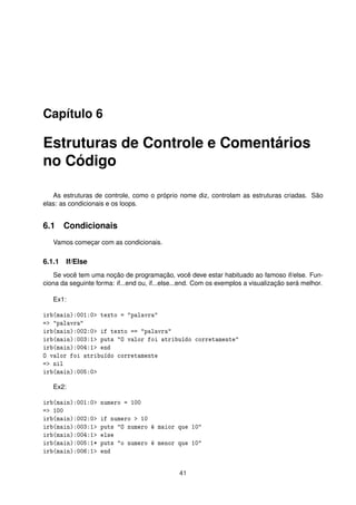 Capítulo 6
Estruturas de Controle e Comentários
no Código
As estruturas de controle, como o próprio nome diz, controlam as estruturas criadas. São
elas: as condicionais e os loops.
6.1 Condicionais
Vamos começar com as condicionais.
6.1.1 If/Else
Se você tem uma noção de programação, você deve estar habituado ao famoso if/else. Fun-
ciona da seguinte forma: if...end ou, if...else...end. Com os exemplos a visualização será melhor.
Ex1:
irb(main):001:0> texto = "palavra"
=> "palavra"
irb(main):002:0> if texto == "palavra"
irb(main):003:1> puts "O valor foi atribuído corretamente"
irb(main):004:1> end
O valor foi atribuído corretamente
=> nil
irb(main):005:0>
Ex2:
irb(main):001:0> numero = 100
=> 100
irb(main):002:0> if numero > 10
irb(main):003:1> puts "O numero é maior que 10"
irb(main):004:1> else
irb(main):005:1* puts "o numero é menor que 10"
irb(main):006:1> end
41
 
