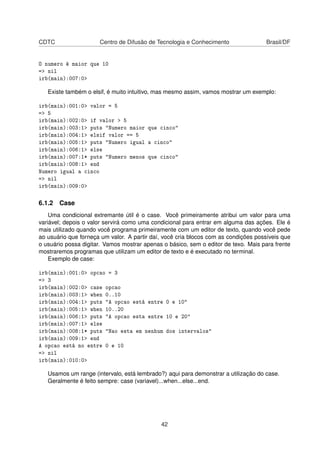 CDTC Centro de Difusão de Tecnologia e Conhecimento Brasil/DF
O numero é maior que 10
=> nil
irb(main):007:0>
Existe também o elsif, é muito intuitivo, mas mesmo assim, vamos mostrar um exemplo:
irb(main):001:0> valor = 5
=> 5
irb(main):002:0> if valor > 5
irb(main):003:1> puts "Numero maior que cinco"
irb(main):004:1> elsif valor == 5
irb(main):005:1> puts "Numero igual a cinco"
irb(main):006:1> else
irb(main):007:1* puts "Numero menos que cinco"
irb(main):008:1> end
Numero igual a cinco
=> nil
irb(main):009:0>
6.1.2 Case
Uma condicional extremante útil é o case. Você primeiramente atribui um valor para uma
variável; depois o valor servirá como uma condicional para entrar em alguma das ações. Ele é
mais utilizado quando você programa primeiramente com um editor de texto, quando você pede
ao usuário que forneça um valor. A partir daí, você cria blocos com as condições possíveis que
o usuário possa digitar. Vamos mostrar apenas o básico, sem o editor de texo. Mais para frente
mostraremos programas que utilizam um editor de texto e é executado no terminal.
Exemplo de case:
irb(main):001:0> opcao = 3
=> 3
irb(main):002:0> case opcao
irb(main):003:1> when 0..10
irb(main):004:1> puts "A opcao está entre 0 e 10"
irb(main):005:1> when 10..20
irb(main):006:1> puts "A opcao esta entre 10 e 20"
irb(main):007:1> else
irb(main):008:1* puts "Nao esta em nenhum dos intervalos"
irb(main):009:1> end
A opcao está no entre 0 e 10
=> nil
irb(main):010:0>
Usamos um range (intervalo, está lembrado?) aqui para demonstrar a utilização do case.
Geralmente é feito sempre: case (variavel)...when...else...end.
42
 