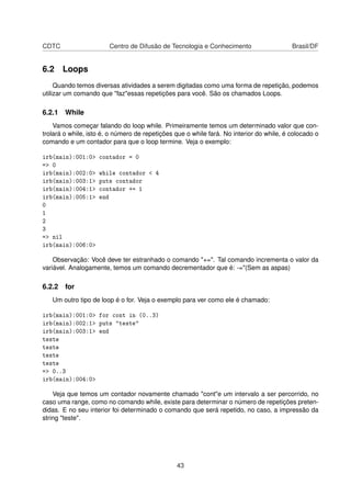 CDTC Centro de Difusão de Tecnologia e Conhecimento Brasil/DF
6.2 Loops
Quando temos diversas atividades a serem digitadas como uma forma de repetição, podemos
utilizar um comando que "faz"essas repetições para você. São os chamados Loops.
6.2.1 While
Vamos começar falando do loop while. Primeiramente temos um determinado valor que con-
trolará o while, isto é, o número de repetições que o while fará. No interior do while, é colocado o
comando e um contador para que o loop termine. Veja o exemplo:
irb(main):001:0> contador = 0
=> 0
irb(main):002:0> while contador < 4
irb(main):003:1> puts contador
irb(main):004:1> contador += 1
irb(main):005:1> end
0
1
2
3
=> nil
irb(main):006:0>
Observação: Você deve ter estranhado o comando "+=". Tal comando incrementa o valor da
variável. Analogamente, temos um comando decrementador que é: -="(Sem as aspas)
6.2.2 for
Um outro tipo de loop é o for. Veja o exemplo para ver como ele é chamado:
irb(main):001:0> for cont in (0..3)
irb(main):002:1> puts "teste"
irb(main):003:1> end
teste
teste
teste
teste
=> 0..3
irb(main):004:0>
Veja que temos um contador novamente chamado "cont"e um intervalo a ser percorrido, no
caso uma range, como no comando while, existe para determinar o número de repetições preten-
didas. E no seu interior foi determinado o comando que será repetido, no caso, a impressão da
string "teste".
43
 