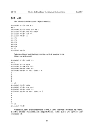 CDTC Centro de Difusão de Tecnologia e Conhecimento Brasil/DF
6.2.3 until
Uma variante do while é o until. Veja um exemplo:
irb(main):001:0> cont = 0
=> 0
irb(main):002:0> until cont == 5
irb(main):003:1> puts "executa"
irb(main):004:1> cont += 1
irb(main):005:1> end
executa
executa
executa
executa
executa
=> nil
irb(main):006:0>
Podemos utilizar o begin junto com o while e until da seguinte forma:
Utilizando o while e until.
irb(main):001:0> cont1 = 0
=> 0
irb(main):002:0> begin
irb(main):003:1* puts cont1
irb(main):004:1> cont1 += 1
irb(main):005:1> end while cont1 < 5
0
1
2
3
4
=> nil
irb(main):006:0> begin
irb(main):007:1* puts cont1
irb(main):008:1> cont1 -= 1
irb(main):009:1> end until cont1 == 0
5
4
3
2
1
=> nil
irb(main):010:0>
Perceba que, como o loop encontra-se no ﬁnal, o último valor não é mostrado, no entanto,
o cont1 é alterado e repassado para a segunda função. Tanto é que no until o primeiro valor
impresso é o 5.
44
 