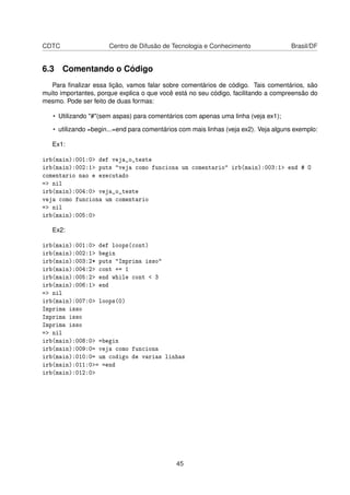 CDTC Centro de Difusão de Tecnologia e Conhecimento Brasil/DF
6.3 Comentando o Código
Para ﬁnalizar essa lição, vamos falar sobre comentários de código. Tais comentários, são
muito importantes, porque explica o que você está no seu código, facilitando a compreensão do
mesmo. Pode ser feito de duas formas:
• Utilizando "#"(sem aspas) para comentários com apenas uma linha (veja ex1);
• utilizando =begin...=end para comentários com mais linhas (veja ex2). Veja alguns exemplo:
Ex1:
irb(main):001:0> def veja_o_teste
irb(main):002:1> puts "veja como funciona um comentario" irb(main):003:1> end # O
comentario nao e executado
=> nil
irb(main):004:0> veja_o_teste
veja como funciona um comentario
=> nil
irb(main):005:0>
Ex2:
irb(main):001:0> def loops(cont)
irb(main):002:1> begin
irb(main):003:2* puts "Imprima isso"
irb(main):004:2> cont += 1
irb(main):005:2> end while cont < 3
irb(main):006:1> end
=> nil
irb(main):007:0> loops(0)
Imprima isso
Imprima isso
Imprima isso
=> nil
irb(main):008:0> =begin
irb(main):009:0= veja como funciona
irb(main):010:0= um codigo de varias linhas
irb(main):011:0>= =end
irb(main):012:0>
45
 
