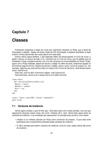 Capítulo 7
Classes
Finalmente chegamos à etapa do curso que realmente interessa no Ruby, que a parte de
Orientação a objetos. Depois da breve noção de OO (Orientação a objetos) abordada na lição
anterior, iremos aprofundar bem esse tópico com essa lição.
Iremos utilizar agora também, o tão esperado editor de texto(sugerido no início do curso, o
gedit) e deixar um pouco de lado o irb. Lembram-se no início do curso, que foi pedido que se
instalasse o Ruby e posteriormente o irb a ﬁm de manipular as funcionalidades do Ruby? Então,
agora com o Ruby instalado, depois de escrito o código no editor de texto, rodaremos aquele no
terminal da seguinte forma: Depois de escrito o código, salve-o como ’nome do arquivo’.rb. Um
exemplo: digamos que você tenha criado um arquivo com nome de Cachorro. Você deverá salvar
como: Cachorro.rb.
Feito isso, você irá abrir o terminal e digitar: ruby Cachorro.rb
Para esta lição, vamos criar a classe Carro.rb no editor de texto:
class Carro
def initialize(marca,modelo,cor)
@marca = marca
@modelo = modelo
@cor = cor
end
end
corsa = Carro::new("GMC","Corsa","Vermelho")
puts corsa
7.1 Variáveis de Instância
Vamos agora analisar o que foi feito aqui. Você deve estar com muitas dúvidas, uma vez que
apareceram diversas coisas novas, tais como: initialize, @ e ::new. Vamos falar agora sobre as
variáveis de instância. e as novidades que apareceram no exemplo para construir uma classe:
• initialize é um método utilizado em Ruby como construtor de classes. O que está entre
parênteses são os parâmetros utilizados pelas variáveis de instância;
• O "@"é utilizado para deﬁnir variáveis de instância, como foi visto, basta colocar @<nome
da variável> ;
46
 