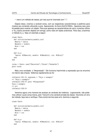 CDTC Centro de Difusão de Tecnologia e Conhecimento Brasil/DF
• new é um método de classe, por isso que foi chamado com "::".
Depois disso, criamos a variável corsa, com as respectivas características e pedimos para
mostrar seu conteúdo utilizando o puts. Aparecendo: #<Carro:0xb7d15954>. Apareceu isso, pois
foi pedido para mostrar um objeto. Para que apareça as características do carro, é preciso utilizar
o "to_s"para converter objetos em strings, como visto em lições anteriores. Para isso, criaremos
o método to_s. Veja um exemplo a seguir:
class Carro
def initialize(marca,modelo,cor)
@marca = marca
@modelo = modelo
@cor = cor
end
def to_s
"marca: #{@marca}, modelo: #{@modelo}, cor: #{@cor}"
end
end
corsa = Carro::new("Chevrolet","Corsa","Vermelho")
puts corsa
Mais uma novidade: o "#expressão". Ele funciona imprimindo a expressão que se encontra
no interior das chaves. Voltemos rapidamente ao irb:
irb(main):001:0> expressa = "Veja o exemplo"
=> "Veja o exemplo"
irb(main):002:0> puts "#{expressa}"
Veja o exemplo
=> nil
irb(main):003:0>
Veremos agora uma maneira de acessar as variáveis de instância. Logicamente, não pode-
mos utilizar o puts corsa.marca, pois "marca"é uma variável privada da classe. Ocorrerá um erro
de método, faça isso e veriﬁque. Para contornarmos esse erro, faremos o seguinte:
class Carro
def initialize(marca,modelo,cor)
@marca = marca
@modelo = modelo
@cor = cor
end
def to_s
"marca: #{@marca}, modelo: #{@modelo}, cor: #{@cor}"
end
47
 