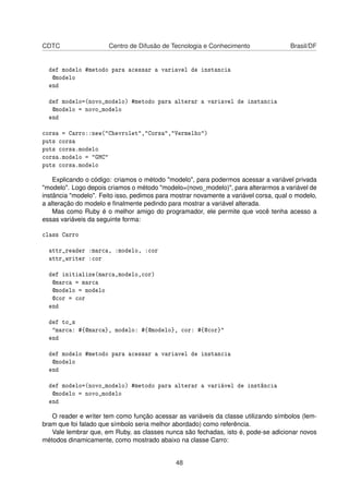 CDTC Centro de Difusão de Tecnologia e Conhecimento Brasil/DF
def modelo #metodo para acessar a variavel de instancia
@modelo
end
def modelo=(novo_modelo) #metodo para alterar a variavel de instancia
@modelo = novo_modelo
end
corsa = Carro::new("Chevrolet","Corsa","Vermelho")
puts corsa
puts corsa.modelo
corsa.modelo = "GMC"
puts corsa.modelo
Explicando o código: criamos o método "modelo", para podermos acessar a variável privada
"modelo". Logo depois criamos o método "modelo=(novo_modelo)", para alterarmos a variável de
instância "modelo". Feito isso, pedimos para mostrar novamente a variável corsa, qual o modelo,
a alteração do modelo e ﬁnalmente pedindo para mostrar a variável alterada.
Mas como Ruby é o melhor amigo do programador, ele permite que você tenha acesso a
essas variáveis da seguinte forma:
class Carro
attr_reader :marca, :modelo, :cor
attr_writer :cor
def initialize(marca,modelo,cor)
@marca = marca
@modelo = modelo
@cor = cor
end
def to_s
"marca: #{@marca}, modelo: #{@modelo}, cor: #{@cor}"
end
def modelo #metodo para acessar a variavel de instancia
@modelo
end
def modelo=(novo_modelo) #metodo para alterar a variável de instância
@modelo = novo_modelo
end
O reader e writer tem como função acessar as variáveis da classe utilizando símbolos (lem-
bram que foi falado que símbolo seria melhor abordado) como referência.
Vale lembrar que, em Ruby, as classes nunca são fechadas, isto é, pode-se adicionar novos
métodos dinamicamente, como mostrado abaixo na classe Carro:
48
 