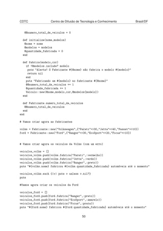CDTC Centro de Difusão de Tecnologia e Conhecimento Brasil/DF
@@numero_total_de_veiculos = 0
def initialize(nome,modelos)
@nome = nome
@modelos = modelos
@quantidade_fabricada = 0
end
def fabrica(modelo,cor)
if !@modelos.include? modelo
puts "Alerta! O Fabricante #{@nome} não fabrica o modelo #{modelo}"
return nil
end
puts "Fabricando um #{modelo} no fabricante #{@nome}"
@@numero_total_de_veiculos += 1
@quantidade_fabricada += 1
Veiculo::new(@nome,modelo,cor,@modelos[modelo])
end
def Fabricante.numero_total_de_veiculos
@@numero_total_de_veiculos
end
end
# Vamos criar agora as fabricantes
volks = Fabricante::new("Volkswagen",{"Parati"=>30,"Jetta"=>40,"Passat"=>10})
ford = Fabricante::new("Ford",{"Ranger"=>30,"EcoSport"=>20,"Focus"=>10})
# Vamos criar agora os veiculos da Volks (com um erro)
veiculos_volks = []
veiculos_volks.push(volks.fabrica("Parati",:vermelho))
veiculos_volks.push(volks.fabrica("Jetta",:verde))
veiculos_volks.push(volks.fabrica("Ranger",:preto))
puts "#{volks.nome} fabricou #{volks.quantidade_fabricada} automóveis até o momento"
veiculos_volks.each {|v| puts v unless v.nil?}
puts
#Vamos agora criar os veiculos da Ford
veiculos_ford = []
veiculos_ford.push(ford.fabrica("Ranger",:preto))
veiculos_ford.push(ford.fabrica("EcoSport",:amarelo))
veiculos_ford.push(ford.fabrica("Focus",:prata))
puts "#{ford.nome} fabricou #{ford.quantidade_fabricada} automóveis até o momento"
50
 