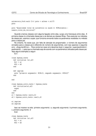CDTC Centro de Difusão de Tecnologia e Conhecimento Brasil/DF
automoveis_ford.each {|v| puts v unless v.nil?}
puts
puts "Quantidade total de automóveis no mundo é: #{Montadora::
numero_total_de_veiculos}"
Quando criamos classes com alguma ligação entre elas, surge uma hierarquia entre elas. A
primeira classe é a chamada classe pai e as demais as classes ﬁlhas. Para executar os métodos
da classe pai, usamos o super, que funciona enviando todos os parâmetros recebidos no método
para a classe pai.
No entanto, há vezes que, por falta de atenção do programador, o número de argumentos
enviados para a classe pai é diferente do número de argumentos, com isso aparece o seguinte
erro: <ArgumentError> . Para contornar esse erro devemos fazer o seguinte: super(parâmetro1,
parâmetro2,...) para que a chamada seja de acordo com os parâmetros utilizados pela classe pai.
Veja alguns exemplos a seguir:
Ex1:
class Apenas_teste
def initialize (a1,a2)
@i1 = a1
@I2 = A2
end
def imprime
puts "primeiro argumento: #{@i1}, segundo argumento: #{@i2}"
end
end
class Apenas_outro_teste < Apenas_teste
def initialize(a1,a2)
super
end
end
e1 = Apenas_teste::new(a,b)
e2 = Apenas_outro_teste::new(c,d)
e1.imprime
e2.imprime
Isso vai mostrar na tela: primeiro argumento: a, segundo argumento: b primeiro argumento:
c, primeiro argumento: d
Ex2:
class Apenas_teste
def initialize (a1,a2)
@i1 = a1
@I2 = A2
51
 