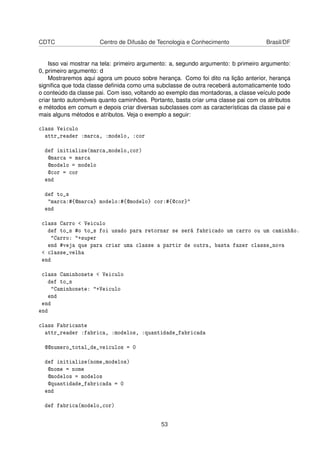 CDTC Centro de Difusão de Tecnologia e Conhecimento Brasil/DF
Isso vai mostrar na tela: primeiro argumento: a, segundo argumento: b primeiro argumento:
0, primeiro argumento: d
Mostraremos aqui agora um pouco sobre herança. Como foi dito na lição anterior, herança
signiﬁca que toda classe deﬁnida como uma subclasse de outra receberá automaticamente todo
o conteúdo da classe pai. Com isso, voltando ao exemplo das montadoras, a classe veículo pode
criar tanto automóveis quanto caminhões. Portanto, basta criar uma classe pai com os atributos
e métodos em comum e depois criar diversas subclasses com as características da classe pai e
mais alguns métodos e atributos. Veja o exemplo a seguir:
class Veiculo
attr_reader :marca, :modelo, :cor
def initialize(marca,modelo,cor)
@marca = marca
@modelo = modelo
@cor = cor
end
def to_s
"marca:#{@marca} modelo:#{@modelo} cor:#{@cor}"
end
class Carro < Veiculo
def to_s #o to_s foi usado para retornar se será fabricado um carro ou um caminhão.
"Carro: "+super
end #veja que para criar uma classe a partir de outra, basta fazer classe_nova
< classe_velha
end
class Caminhonete < Veiculo
def to_s
"Caminhonete: "+Veiculo
end
end
end
class Fabricante
attr_reader :fabrica, :modelos, :quantidade_fabricada
@@numero_total_de_veiculos = 0
def initialize(nome,modelos)
@nome = nome
@modelos = modelos
@quantidade_fabricada = 0
end
def fabrica(modelo,cor)
53
 