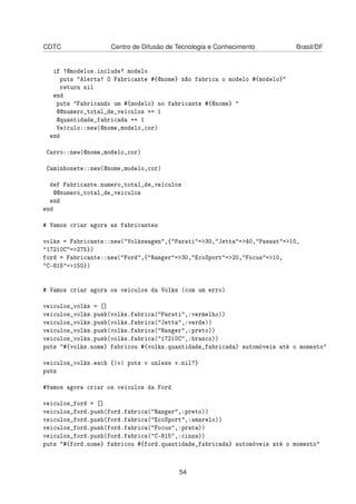 CDTC Centro de Difusão de Tecnologia e Conhecimento Brasil/DF
if !@modelos.include? modelo
puts "Alerta! O Fabricante #{@nome} não fabrica o modelo #{modelo}"
return nil
end
puts "Fabricando um #{modelo} no fabricante #{@nome} "
@@numero_total_de_veiculos += 1
@quantidade_fabricada += 1
Veiculo::new(@nome,modelo,cor)
end
Carro::new(@nome,modelo,cor)
Caminhonete::new(@nome,modelo,cor)
def Fabricante.numero_total_de_veiculos
@@numero_total_de_veiculos
end
end
# Vamos criar agora as fabricantes
volks = Fabricante::new("Volkswagen",{"Parati"=>30,"Jetta"=>40,"Passat"=>10,
"17210C"=>275})
ford = Fabricante::new("Ford",{"Ranger"=>30,"EcoSport"=>20,"Focus"=>10,
"C-815"=>150})
# Vamos criar agora os veiculos da Volks (com um erro)
veiculos_volks = []
veiculos_volks.push(volks.fabrica("Parati",:vermelho))
veiculos_volks.push(volks.fabrica("Jetta",:verde))
veiculos_volks.push(volks.fabrica("Ranger",:preto))
veiculos_volks.push(volks.fabrica("17210C",:branco))
puts "#{volks.nome} fabricou #{volks.quantidade_fabricada} automóveis até o momento"
veiculos_volks.each {|v| puts v unless v.nil?}
puts
#Vamos agora criar os veiculos da Ford
veiculos_ford = []
veiculos_ford.push(ford.fabrica("Ranger",:preto))
veiculos_ford.push(ford.fabrica("EcoSport",:amarelo))
veiculos_ford.push(ford.fabrica("Focus",:prata))
veiculos_ford.push(ford.fabrica("C-815",:cinza))
puts "#{ford.nome} fabricou #{ford.quantidade_fabricada} automóveis até o momento"
54
 