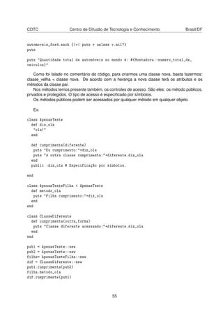 CDTC Centro de Difusão de Tecnologia e Conhecimento Brasil/DF
automoveis_ford.each {|v| puts v unless v.nil?}
puts
puts "Quantidade total de automóveis no mundo é: #{Montadora::numero_total_de_
veiculos}"
Como foi falado no comentário do código, para criarmos uma classe nova, basta fazermos:
classe_velha < classe nova. De acordo com a herança a nova classe terá os atributos e os
métodos da classe pai.
Nos métodos temos presente também, os controles de acesso. São eles: os método públicos,
privados e protegidos. O tipo de acesso é especiﬁcado por símbolos.
Os métodos públicos podem ser acessados por qualquer método em qualquer objeto.
Ex:
class ApenasTeste
def diz_ola
"ola!"
end
def cumprimenta(diferente)
puts "Eu cumprimento:"+diz_ola
puts "A outra classe cumprimenta:"+diferente.diz_ola
end
public :diz_ola # Especificação por símbolos.
end
class ApenasTesteFilha < ApenasTeste
def metodo_ola
puts "Filha cumprimento:"+diz_ola
end
end
class ClasseDiferente
def cumprimenta(outra_forma)
puts "Classe diferente acessando:"+diferente.diz_ola
end
end
pub1 = ApenasTeste::new
pub2 = ApenasTeste::new
filha= ApenasTesteFilha::new
dif = ClasseDiferente::new
pub1.cumprimenta(pub2)
filha.metodo_ola
dif.cumprimente(pub1)
55
 