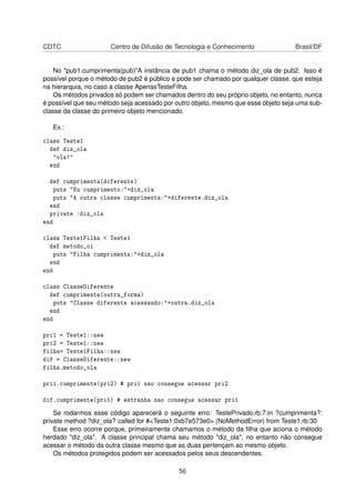 CDTC Centro de Difusão de Tecnologia e Conhecimento Brasil/DF
No "pub1.cumprimenta(pub)"A instância de pub1 chama o método diz_ola de pub2. Isso é
possível porque o método de pub2 é público e pode ser chamado por qualquer classe, que esteja
na hierarquia, no caso a classe ApenasTesteFilha.
Os métodos privados só podem ser chamados dentro do seu próprio objeto, no entanto, nunca
é possível que seu método seja acessado por outro objeto, mesmo que esse objeto seja uma sub-
classe da classe do primeiro objeto mencionado.
Ex.:
class Teste1
def diz_ola
"ola!"
end
def cumprimenta(diferente)
puts "Eu cumprimento:"+diz_ola
puts "A outra classe cumprimenta:"+diferente.diz_ola
end
private :diz_ola
end
class Teste1Filha < Teste1
def metodo_oi
puts "Filha cumprimenta:"+diz_ola
end
end
class ClasseDiferente
def cumprimente(outra_forma)
puts "Classe diferente acessando:"+outra.diz_ola
end
end
pri1 = Teste1::new
pri2 = Teste1::new
filha= Teste1Filha::new
dif = ClasseDiferente::new
filha.metodo_ola
pri1.cumprimente(pri2) # pri1 nao consegue acessar pri2
dif.cumprimente(pri1) # estranha nao consegue acessar pri1
Se rodarmos esse código aparecerá o seguinte erro: TestePrivado.rb:7:in ?cumprimenta?:
private method ?diz_ola? called for #<Teste1:0xb7e573e0> (NoMethodError) from Teste1.rb:30
Esse erro ocorre porque, primeiramente chamamos o método da ﬁlha que aciona o método
herdado "diz_ola". A classe principal chama seu método "diz_ola", no entanto não consegue
acessar o método da outra classe mesmo que as duas pertençam ao mesmo objeto.
Os métodos protegidos podem ser acessados pelos seus descendentes.
56
 