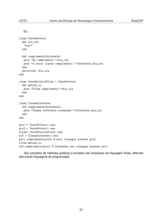 CDTC Centro de Difusão de Tecnologia e Conhecimento Brasil/DF
Ex.:
class TesteProtect
def diz_ola
"ola!"
end
def cumprimenta(diferente)
puts "Eu cumprimento:"+diz_ola
puts "A outra classe cumprimenta::"+diferente.diz_ola
end
protected :diz_ola
end
class TesteProtectFilha < TesteProtect
def metodo_oi
puts "Filha cumprimenta:"+diz_ola
end
end
class ClasseDiferente
def cumprimenta(diferente)
puts "Classe diferente acessando:"+diferente.diz_ola
end
end
pro1 = TesteProtect::new
pro2 = TesteProtect::new
filha= TesteProtectFilha::new
dif = Classediferente::new
pro1.cumprimenta(pro2) # pro1 consegue acessar pro2
filha.metodo_oi
dif.cumprimente(pro1) # diferente nao consegue acessar pro1
Tais conceitos de métodos públicos e privados são exclusivos da linguagem Ruby, diferindo
das outras linguagens de programação.
57
 