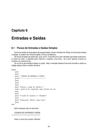 Capítulo 8
Entradas e Saídas
8.1 Fluxos de Entradas e Saídas Simples
Como em todas as linguagens de programação, existe, também em Ruby, os ﬂuxos de entrada
e saídas. E podem ser ﬂuxos simples e ﬂuxos complexos.
Os ﬂuxos simples de saída são: puts, print. O primeiro foi muito utilizado nas lições anteriores.
E como foi visto, é utilizado para imprimir e quebrar uma linha. Já o print apenas imprime e
mantém na mesma linha.
Já um ﬂuxo de entrada simples é o gets. Veja o exemplo desses ﬂuxos de entrada e saída no
código abaixo feito no editor de texto:
begin
puts
puts
puts " CODIGO DE ENTRADA E SAÍDA"
print "--------------------------"
puts
puts
puts
puts "Insira o nome do usuário: "
nome = gets # foi digitado aqui fulano de tal
puts
puts
puts "O nome do usuário é: #{nome}"
puts
puts "Pressione 'Enter' para sair"
gets
end
Será impresso isso no terminal:
CODIGO DE ENTRADA E SAÍDA
————————————————–
Insira o nome do usuário: Monitor
58
 
