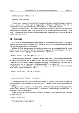 CDTC Centro de Difusão de Tecnologia e Conhecimento Brasil/DF
O nome do usuário é: fulano de tal
Pressione ’Enter’ para sair
Perceba que o código tem diversos "puts"para ir pulando a linha, isso foi feito para visualizar
melhor o código. Isso vai do gosto do programador. É feito para melhorar o contato entre o
programa e o usuário, para que não ﬁque confuso depois de interpretado o código.
Veja que utilizamos o gets. No primeiro momento em que ele foi utilizado, este tem como
ﬁnalidade atribuir à variável "nome"o que o usuário digita no teclado depois de pressionada a tecla
"enter". No segundo momento, ele foi utilizado para que o programa encerre somente quando o
usuário pressionar "enter".
8.2 Arquivos
Já os ﬂuxos de entrada e saída são mais complexos, podemos citar os arquivos. A linguagem
Ruby trabalha muito bem com arquivo texto. Vamos ver um código que abordará de forma geral
tudo que precisamos saber sobre arquivos.
No editor de Texto (sugiro novamente o gedit), vamos começar com o corpo principal do nosso
problema: criar uma agenda. Posteriormente faremos algumas "brincadeiras"para melhorar o
contato entre o usuário e o programa. Na primeira linha digitaremos:
exemplo_texto = File.new("Teste.txt","w")
O que foi feito aqui: atribuímos à variável "Exemplo_texto"todas a informação fornecidas antes
de gravar no arquivo texto. Ela receberá o objeto "File"(manuseia o arquivo) junto com o atributo
"new"(cria um novo arquivo). Mandamos os parâmetros entre parênteses para o atributo "new"o
<nome do texto> que será gravado e a opção de gravação "w"(vem de write).
Agora faremos o seguinte: falar o que queremos escrever no arquivo texto. Pode ser feito de
várias formas. Vamos falar de duas delas:
exemplo_texto.write "Escreve no arquivo"
OU
exemplo_texto.puts "Escreve no arquivo"
O primeiro modo é utilizando o método "write"depois da variável. Esse método só pode ser
utilizado quando iniciamos a variável com "File.new(...)". Após o metódo está o que será escrito
no arquivo.
O segundo modo é utilizando o método "puts". Ele funciona semelhantemente ao primeiro
método (write), diferindo na hora da escrita. O "puts"coloca uma informação em cada linha e o
write coloca tudo na mesma linha.
Depois de escrever o que queríamos, utilizamos o método "close"para fecharmos o arquivo
da seguinte forma:
exemplo_texto.close
Juntando tudo já temos o seguinte:
59
 