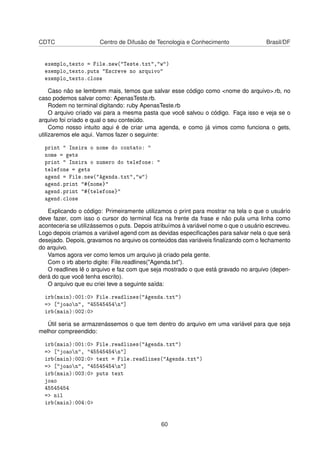 CDTC Centro de Difusão de Tecnologia e Conhecimento Brasil/DF
exemplo_texto = File.new("Teste.txt","w")
exemplo_texto.puts "Escreve no arquivo"
exemplo_texto.close
Caso não se lembrem mais, temos que salvar esse código como <nome do arquivo>.rb, no
caso podemos salvar como: ApenasTeste.rb.
Rodem no terminal digitando: ruby ApenasTeste.rb
O arquivo criado vai para a mesma pasta que você salvou o código. Faça isso e veja se o
arquivo foi criado e qual o seu conteúdo.
Como nosso intuito aqui é de criar uma agenda, e como já vimos como funciona o gets,
utilizaremos ele aqui. Vamos fazer o seguinte:
print " Insira o nome do contato: "
nome = gets
print " Insira o numero do telefone: "
telefone = gets
agend = File.new("Agenda.txt","w")
agend.print "#{nome}"
agend.print "#{telefone}"
agend.close
Explicando o código: Primeiramente utilizamos o print para mostrar na tela o que o usuário
deve fazer, com isso o cursor do terminal ﬁca na frente da frase e não pula uma linha como
aconteceria se utilizássemos o puts. Depois atribuímos à variável nome o que o usuário escreveu.
Logo depois criamos a variável agend com as devidas especiﬁcações para salvar nela o que será
desejado. Depois, gravamos no arquivo os conteúdos das variáveis ﬁnalizando com o fechamento
do arquivo.
Vamos agora ver como lemos um arquivo já criado pela gente.
Com o irb aberto digite: File.readlines("Agenda.txt").
O readlines lê o arquivo e faz com que seja mostrado o que está gravado no arquivo (depen-
derá do que você tenha escrito).
O arquivo que eu criei teve a seguinte saída:
irb(main):001:0> File.readlines("Agenda.txt")
=> ["joaon", "45545454n"]
irb(main):002:0>
Útil seria se armazenássemos o que tem dentro do arquivo em uma variável para que seja
melhor compreendido:
irb(main):001:0> File.readlines("Agenda.txt")
=> ["joaon", "45545454n"]
irb(main):002:0> text = File.readlines("Agenda.txt")
=> ["joaon", "45545454n"]
irb(main):003:0> puts text
joao
45545454
=> nil
irb(main):004:0>
60
 