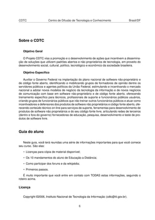 CDTC Centro de Difusão de Tecnologia e Conhecimento Brasil/DF
Sobre o CDTC
Objetivo Geral
O Projeto CDTC visa a promoção e o desenvolvimento de ações que incentivem a dissemina-
ção de soluções que utilizem padrões abertos e não proprietários de tecnologia, em proveito do
desenvolvimento social, cultural, político, tecnológico e econômico da sociedade brasileira.
Objetivo Especíﬁco
Auxiliar o Governo Federal na implantação do plano nacional de software não-proprietário e
de código fonte aberto, identiﬁcando e mobilizando grupos de formadores de opinião dentre os
servidores públicos e agentes políticos da União Federal, estimulando e incentivando o mercado
nacional a adotar novos modelos de negócio da tecnologia da informação e de novos negócios
de comunicação com base em software não-proprietário e de código fonte aberto, oferecendo
treinamento especíﬁco para técnicos, proﬁssionais de suporte e funcionários públicos usuários,
criando grupos de funcionários públicos que irão treinar outros funcionários públicos e atuar como
incentivadores e defensores dos produtos de software não proprietários e código fonte aberto, ofe-
recendo conteúdo técnico on-line para serviços de suporte, ferramentas para desenvolvimento de
produtos de software não proprietários e do seu código fonte livre, articulando redes de terceiros
(dentro e fora do governo) fornecedoras de educação, pesquisa, desenvolvimento e teste de pro-
dutos de software livre.
Guia do aluno
Neste guia, você terá reunidas uma série de informações importantes para que você comece
seu curso. São elas:
• Licenças para cópia de material disponível;
• Os 10 mandamentos do aluno de Educação a Distância;
• Como participar dos foruns e da wikipédia;
• Primeiros passos.
É muito importante que você entre em contato com TODAS estas informações, seguindo o
roteiro acima.
Licença
Copyright ©2006, Instituto Nacional de Tecnologia da Informação (cdtc@iti.gov.br).
6
 