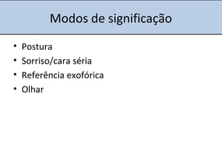 Modos de significação
• Postura
• Sorriso/cara séria
• Referência exofórica
• Olhar
 