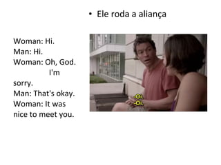 • Ele roda a aliança
Woman: Hi.
Man: Hi.
Woman: Oh, God.
I'm
sorry.
Man: That's okay.
Woman: It was
nice to meet you.
 
