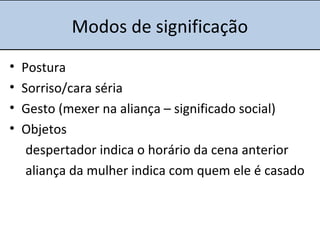 Modos de significação
• Postura
• Sorriso/cara séria
• Gesto (mexer na aliança – significado social)
• Objetos
despertador indica o horário da cena anterior
aliança da mulher indica com quem ele é casado
 