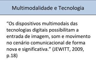 Multimodalidade e Tecnologia
“Os dispositivos multimodais das
tecnologias digitais possibilitam a
entrada de imagem, som e movimento
no cenário comunicacional de forma
nova e significativa.” (JEWITT, 2009,
p.18)
 