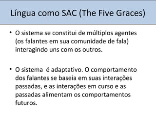 Língua como SAC (The Five Graces)
• O sistema se constitui de múltiplos agentes
(os falantes em sua comunidade de fala)
interagindo uns com os outros.
• O sistema é adaptativo. O comportamento
dos falantes se baseia em suas interações
passadas, e as interações em curso e as
passadas alimentam os comportamentos
futuros.
 