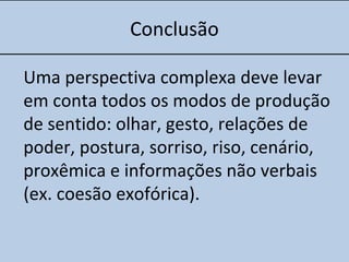 Conclusão
Uma perspectiva complexa deve levar
em conta todos os modos de produção
de sentido: olhar, gesto, relações de
poder, postura, sorriso, riso, cenário,
proxêmica e informações não verbais
(ex. coesão exofórica).
 