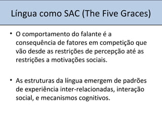 Língua como SAC (The Five Graces)
• O comportamento do falante é a
consequência de fatores em competição que
vão desde as restrições de percepção até as
restrições a motivações sociais.
• As estruturas da língua emergem de padrões
de experiência inter-relacionadas, interação
social, e mecanismos cognitivos.
 