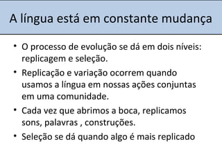 A língua está em constante mudança
• O processo de evolução se dá em dois níveis:
replicagem e seleção.
• Replicação e variação ocorrem quando
usamos a língua em nossas ações conjuntas
em uma comunidade.
• Cada vez que abrimos a boca, replicamos
sons, palavras , construções.
• Seleção se dá quando algo é mais replicado
 