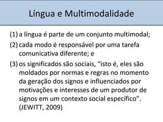 Língua e Multimodalidade
(1) a língua é parte de um conjunto multimodal;
(2) cada modo é responsável por uma tarefa
comunicativa diferente; e
(3) os significados são sociais, “isto é, eles são
moldados por normas e regras no momento
da geração dos signos e influenciados por
motivações e interesses de um produtor de
signos em um contexto social específico”.
(JEWITT, 2009)
 