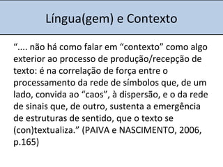 Língua(gem) e Contexto
“.... não há como falar em “contexto” como algo
exterior ao processo de produção/recepção de
texto: é na correlação de força entre o
processamento da rede de símbolos que, de um
lado, convida ao “caos”, à dispersão, e o da rede
de sinais que, de outro, sustenta a emergência
de estruturas de sentido, que o texto se
(con)textualiza.” (PAIVA e NASCIMENTO, 2006,
p.165)
 