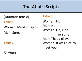 The Affair (Script)
[Dramatic music]
Take 1
Woman: Mind if I split?
Man: Sure.
Take 2
All yours.
Take 3
Woman: Hi.
Man: Hi.
Woman: Oh, God.
I'm sorry.
Man: That's okay.
Woman: It was nice to
meet you.
 