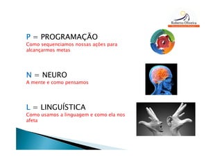 P = PROGRAMAÇÃO
Como sequenciamos nossas ações para
alcançarmos metas




N = NEURO
A mente e como pensamos




L = LINGUÍSTICA
Como usamos a linguagem e como ela nos
afeta
 