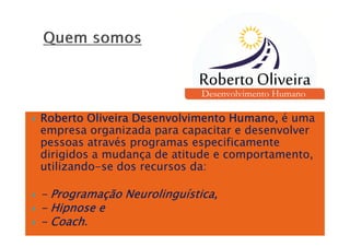 Roberto Oliveira Desenvolvimento Humano, é uma
empresa organizada para capacitar e desenvolver
pessoas através programas especificamente
dirigidos a mudança de atitude e comportamento,
utilizando-se dos recursos da:

- Programação Neurolinguística,
- Hipnose e
- Coach.
 