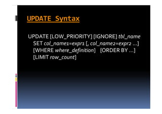 UPDATE Syntax

UPDATE [LOW_PRIORITY] [IGNORE] tbl_name
 SET col_name1=expr1 [, col_name2=expr2 ]    
 SET col name1=expr1 [  col name2=expr2 ...]    
 [WHERE where_definition]    [ORDER BY ...]    
 [LIMIT row_count]
 [LIMIT row count]
 