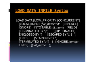 LOAD DATA INFILE Syntax

LOAD DATA [LOW_PRIORITY | CONCURRENT] 
  [
  [LOCAL] INFILE 'file_name.txt'    [REPLACE | 
          ]          f                   [         |
  IGNORE]    INTO TABLE tbl_name [FIELDS        
  [
  [TERMINATED BY 't']        [[OPTIONALLY] 
                         ]    [[               ]
  ENCLOSED BY '']        [ESCAPED BY '' ]    ]    
  [LINES         [STARTING BY '']            
  [TERMINATED BY 'n']    ]    [IGNORE number
  LINES]    [(col_name,...)]
 