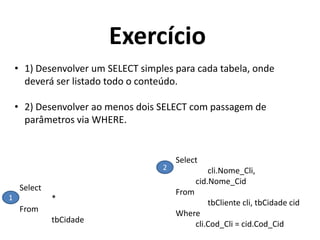 Exercício
• 1) Desenvolver um SELECT simples para cada tabela, onde
deverá ser listado todo o conteúdo.

• 2) Desenvolver ao menos dois SELECT com passagem de
parâmetros via WHERE.

2

Select
1

*
From
tbCidade

Select
cli.Nome_Cli,
cid.Nome_Cid
From
tbCliente cli, tbCidade cid
Where
cli.Cod_Cli = cid.Cod_Cid

 