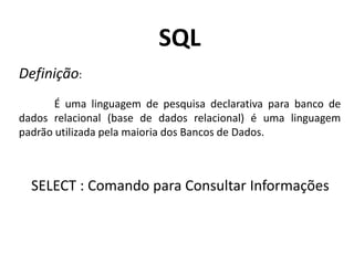 SQL
Definição:
É uma linguagem de pesquisa declarativa para banco de
dados relacional (base de dados relacional) é uma linguagem
padrão utilizada pela maioria dos Bancos de Dados.

SELECT : Comando para Consultar Informações

 