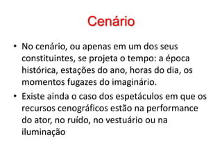 CenárioNo cenário, ou apenas em um dos seus constituintes, se projeta o tempo: a época histórica, estações do ano, horas do dia, os momentos fugazes do imaginário. Existe ainda o caso dos espetáculos em que os recursos cenográficos estão na performance do ator, no ruído, no vestuário ou na iluminação